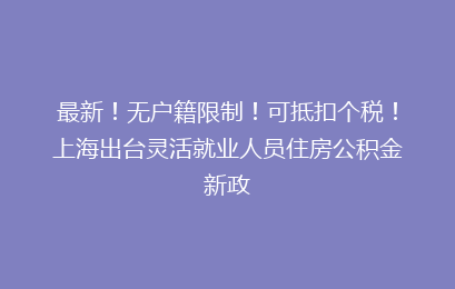 最新!无户籍限制!可抵扣个税!上海出台灵活就业人员住房公积金新政
