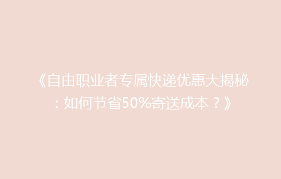 《自由职业者专属快递优惠大揭秘：如何节省50%寄送成本？》