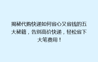 揭秘代购快递如何省心又省钱的五大秘籍，告别高价快递，轻松省下大笔费用！
