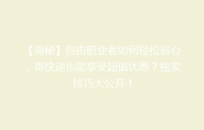 【揭秘】自由职业者如何轻松省心,寄快递也能享受超值优惠?独家技巧大公开!