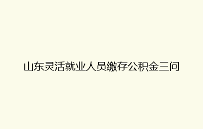 山东灵活就业人员缴存公积金三问