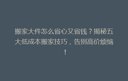 搬家大件怎么省心又省钱?揭秘五大低成本搬家技巧,告别高价烦恼!