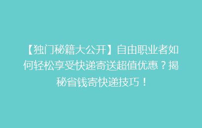 【独门秘籍大公开】自由职业者如何轻松享受快递寄送超值优惠？揭秘省钱寄快递技巧！
