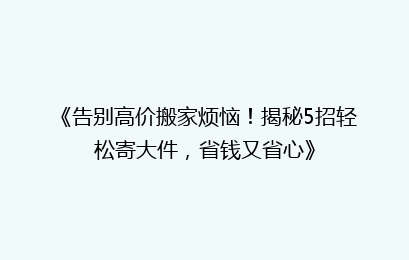 《告别高价搬家烦恼!揭秘5招轻松寄大件,省钱又省心》