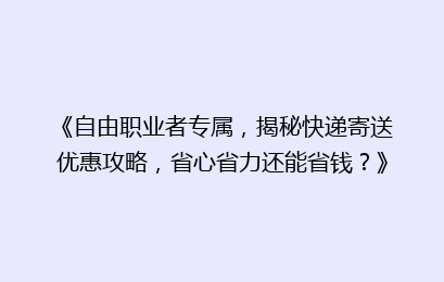 《自由职业者专属,揭秘快递寄送优惠攻略,省心省力还能省钱?》