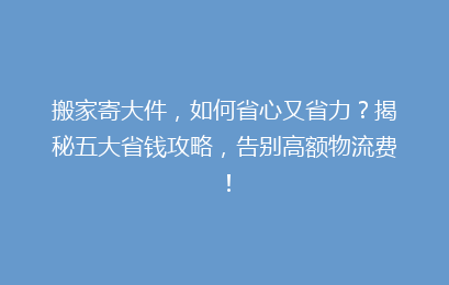 搬家寄大件,如何省心又省力?揭秘五大省钱攻略,告别高额物流费!