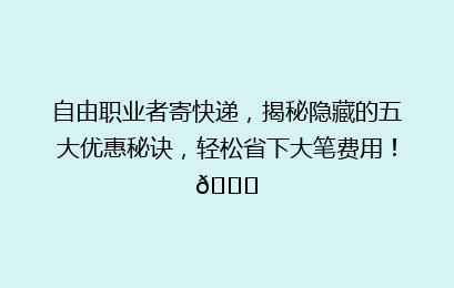 自由职业者寄快递，揭秘隐藏的五大优惠秘诀，轻松省下大笔费用！🚀