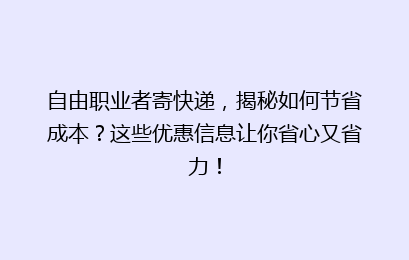 自由职业者寄快递，揭秘如何节省成本？这些优惠信息让你省心又省力！