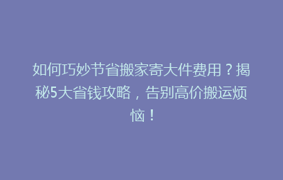如何巧妙节省搬家寄大件费用？揭秘5大省钱攻略，告别高价搬运烦恼！