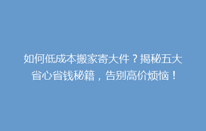 如何低成本搬家寄大件？揭秘五大省心省钱秘籍，告别高价烦恼！