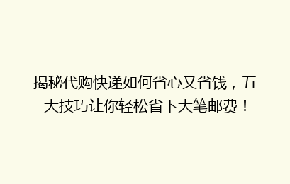 揭秘代购快递如何省心又省钱,五大技巧让你轻松省下大笔邮费!