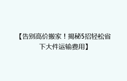 【告别高价搬家！揭秘5招轻松省下大件运输费用】