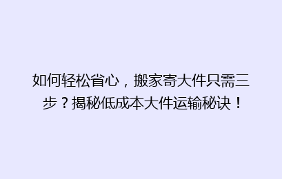 如何轻松省心，搬家寄大件只需三步？揭秘低成本大件运输秘诀！