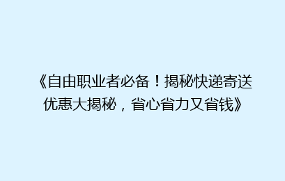 《自由职业者必备！揭秘快递寄送优惠大揭秘，省心省力又省钱》