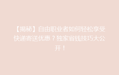 【揭秘】自由职业者如何轻松享受快递寄送优惠？独家省钱技巧大公开！