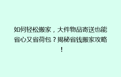 如何轻松搬家,大件物品寄送也能省心又省荷包?揭秘省钱搬家攻略!