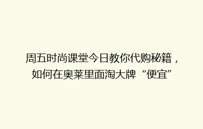 周五时尚课堂今日教你代购秘籍,如何在奥莱里面淘大牌“便宜”