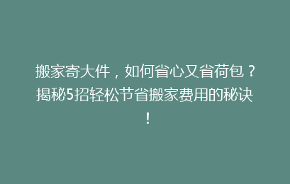 搬家寄大件，如何省心又省荷包？揭秘5招轻松节省搬家费用的秘诀！