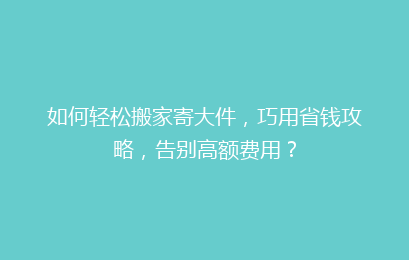 如何轻松搬家寄大件，巧用省钱攻略，告别高额费用？