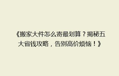 《搬家大件怎么寄最划算？揭秘五大省钱攻略，告别高价烦恼！》