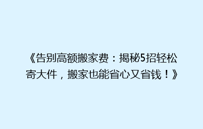 《告别高额搬家费：揭秘5招轻松寄大件，搬家也能省心又省钱！》