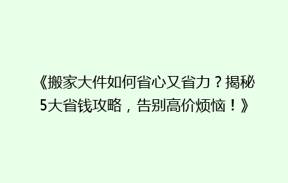 《搬家大件如何省心又省力?揭秘5大省钱攻略,告别高价烦恼!》