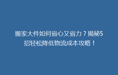 搬家大件如何省心又省力？揭秘5招轻松降低物流成本攻略！