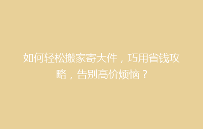 如何轻松搬家寄大件，巧用省钱攻略，告别高价烦恼？