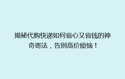 揭秘代购快递如何省心又省钱的神奇寄法,告别高价烦恼!