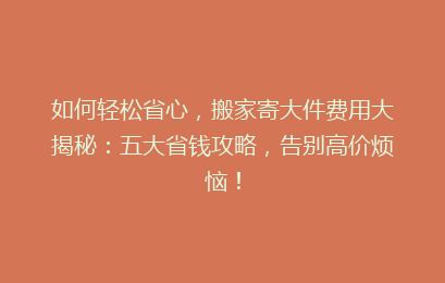 如何轻松省心，搬家寄大件费用大揭秘：五大省钱攻略，告别高价烦恼！