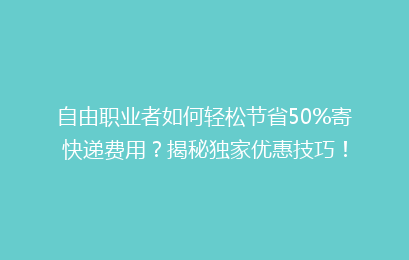 自由职业者如何轻松节省50%寄快递费用?揭秘独家优惠技巧!