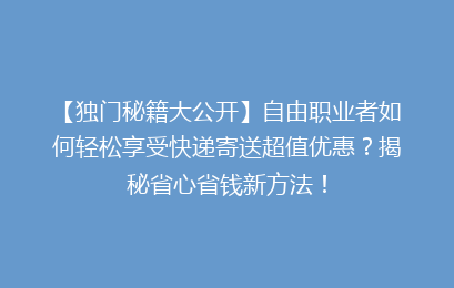 【独门秘籍大公开】自由职业者如何轻松享受快递寄送超值优惠？揭秘省心省钱新方法！
