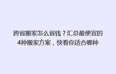 跨省搬家怎么省钱？汇总最便宜的4种搬家方案，快看你适合哪种