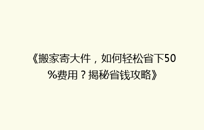 《搬家寄大件，如何轻松省下50%费用？揭秘省钱攻略》