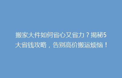 搬家大件如何省心又省力?揭秘5大省钱攻略,告别高价搬运烦恼!