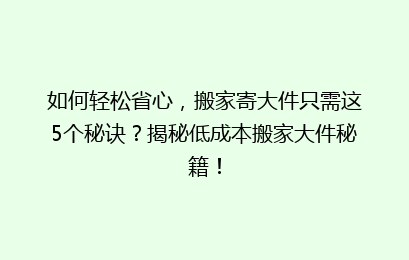 如何轻松省心，搬家寄大件只需这5个秘诀？揭秘低成本搬家大件秘籍！