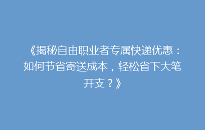 《揭秘自由职业者专属快递优惠:如何节省寄送成本,轻松省下大笔开支?》