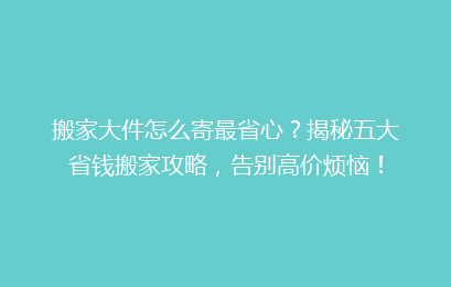 搬家大件怎么寄最省心?揭秘五大省钱搬家攻略,告别高价烦恼!