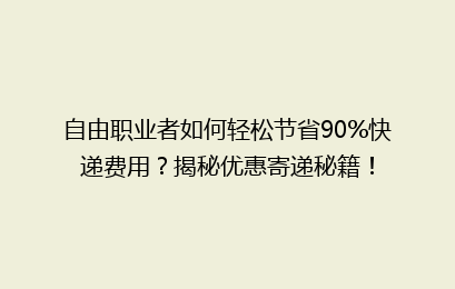 自由职业者如何轻松节省90%快递费用？揭秘优惠寄递秘籍！