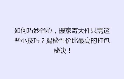 如何巧妙省心,搬家寄大件只需这些小技巧?揭秘性价比最高的打包秘诀!