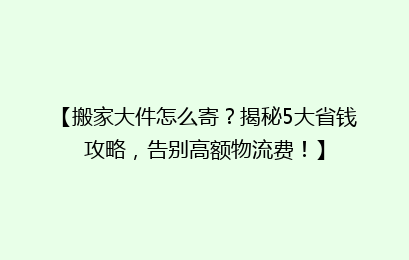 【搬家大件怎么寄？揭秘5大省钱攻略，告别高额物流费！】