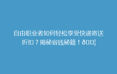 自由职业者如何轻松享受快递寄送折扣?揭秘省钱秘籍!📦