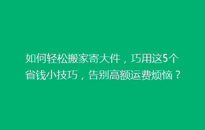 如何轻松搬家寄大件，巧用这5个省钱小技巧，告别高额运费烦恼？