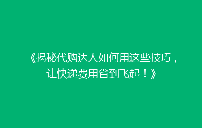《揭秘代购达人如何用这些技巧，让快递费用省到飞起！》