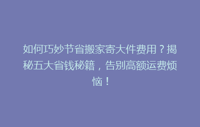 如何巧妙节省搬家寄大件费用？揭秘五大省钱秘籍，告别高额运费烦恼！