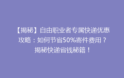 【揭秘】自由职业者专属快递优惠攻略：如何节省50%寄件费用？揭秘快递省钱秘籍！