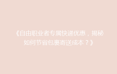 《自由职业者专属快递优惠,揭秘如何节省包裹寄送成本?》
