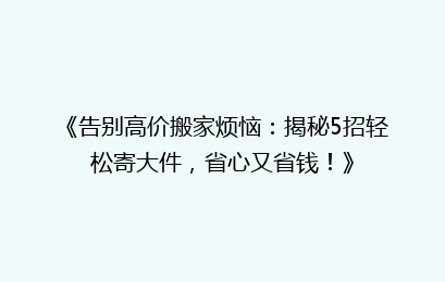 《告别高价搬家烦恼:揭秘5招轻松寄大件,省心又省钱!》