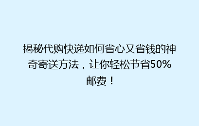 揭秘代购快递如何省心又省钱的神奇寄送方法，让你轻松节省50%邮费！