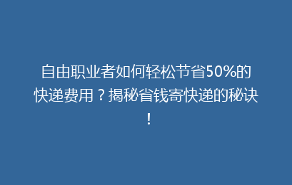 自由职业者如何轻松节省50%的快递费用?揭秘省钱寄快递的秘诀!